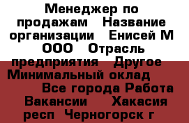 Менеджер по продажам › Название организации ­ Енисей-М, ООО › Отрасль предприятия ­ Другое › Минимальный оклад ­ 100 000 - Все города Работа » Вакансии   . Хакасия респ.,Черногорск г.